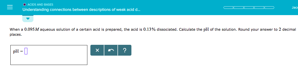 O ACIDS AND BASES
Understanding connections between descriptions of weak acid d...
Jacc
when a 0.095M aqueous solution of a certain acid is prepared, the acid is 0.13% dissociated. Calculate the pH of the solution. Round your answer to 2 decimal
places
pH-
