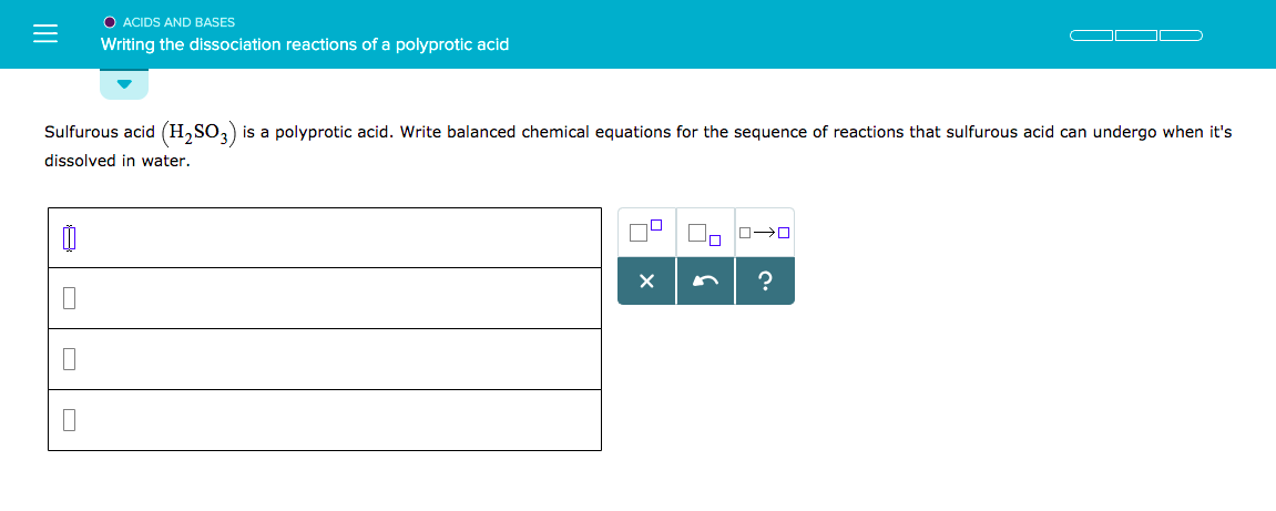 O ACIDS AND BASES
Writing the dissociation reactions of a polyprotic acid
Sulfurous acid (H2SO3) is a polyprotic acid. Write balanced chemical equations for the sequence of reactions that sulfurous acid can undergo when it's
dissolved in water.
