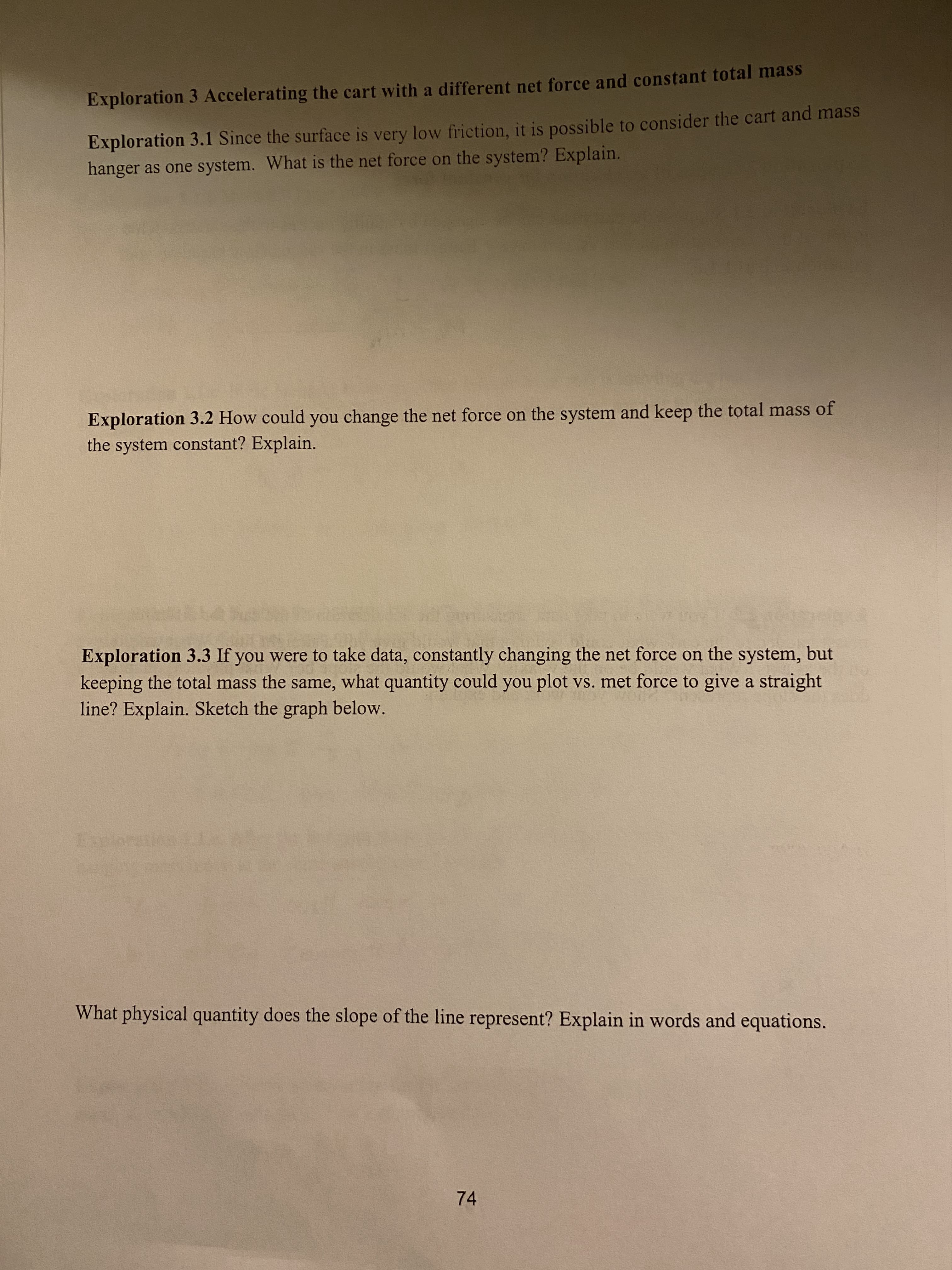 Exploration 3.3 If you were to take data, constantly changing the net force on the system, but
keeping the total mass the same, what quantity could you plot vs. met force to give a straight
line? Explain. Sketch the graph below.
Expora
What physical quantity does the slope of the line represent? Explain in words and equations.
