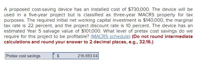 A proposed cost-saving device has an installed cost of $730,000. The device will be
used in a five-year project but is classified as three-year MACRS property for tax
purposes. The required initial net working capital investment is $140,000, the marginal
tax rate is 22 percent, and the project discount rate is 10 percent. The device has an
estimated Year 5 salvage value of $101,000. What level of pretax cost savings do we
require for this project to be profitable? (MACRS schedule) (Do not round intermediate
calculations and round your answer to 2 decimal places, e.g., 32.16.)
Pretax cost savings
$
216,693.04