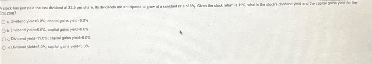 A stock has just paid the last dividend at $2.5 per share. Its dividends are anticipated to grow at a constant rate of 6%. Given the stock return is 11%, what is the stock's dividend yield and the capital gains yield for the
irst year?
Oa, Dividend yield-6.0%; capital gains yield-6.0%
Ob. Dividend yield-5.0%; capital gains yield-6.0%
Oc Dividend yield=11.0%; capital gains yield-6.0%
Od. Dividend yield=5.0%; capital gains yield-5.0%