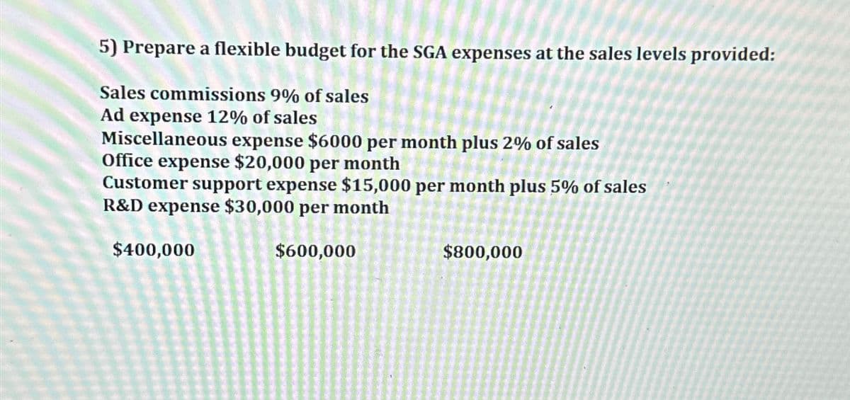 5) Prepare a flexible budget for the SGA expenses at the sales levels provided:
Sales commissions 9% of sales
Ad expense 12% of sales
Miscellaneous expense $6000 per month plus 2% of sales
Office expense $20,000 per month
Customer support expense $15,000 per month plus 5% of sales
R&D expense $30,000 per month
$400,000
$600,000
$800,000