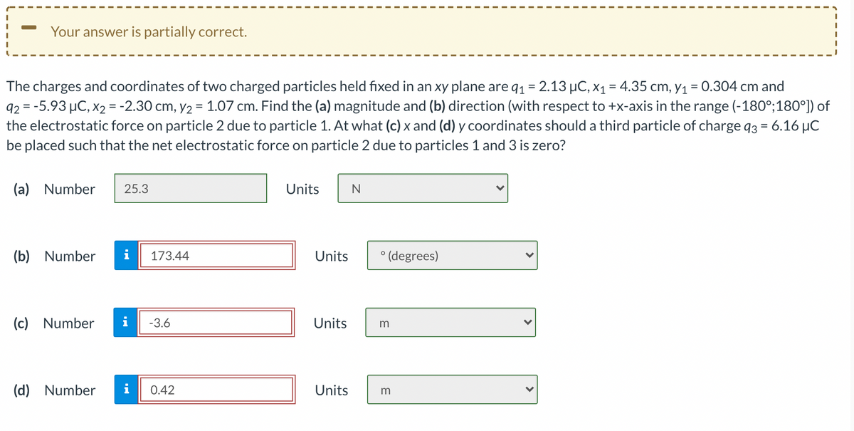 Your answer is partially correct.
The charges and coordinates of two charged particles held fixed in an xy plane are q1 = 2.13 µC, x1 = 4.35 cm, Y1 = 0.304 cm and
92 = -5.93 µC, x2 = -2.30 cm, y2 = 1.07 cm. Find the (a) magnitude and (b) direction (with respect to +x-axis in the range (-180°;180°]) of
the electrostatic force on particle 2 due to particle 1. At what (c) x and (d) y coordinates should a third particle of charge q3 = 6.16 µC
be placed such that the net electrostatic force on particle 2 due to particles 1 and 3 is zero?
(a) Number
25.3
Units
N
(b) Number
i
173.44
Units
° (degrees)
(c) Number
-3.6
Units
m
Number
i
0.42
Units
m
