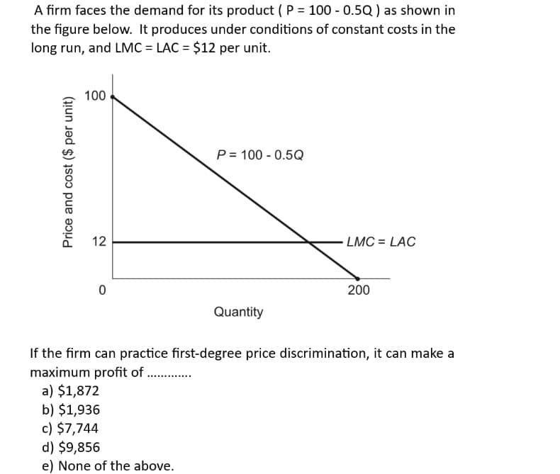 A firm faces the demand for its product (P = 100 - 0.5Q) as shown in
the figure below. It produces under conditions of constant costs in the
long run, and LMC = LAC = $12 per unit.
Price and cost ($ per unit)
100
112
12
0
P 100 0.5Q
Quantity
LMC = LAC
200
If the firm can practice first-degree price discrimination, it can make a
maximum profit of ..............
a) $1,872
b) $1,936
c) $7,744
d) $9,856
e) None of the above.