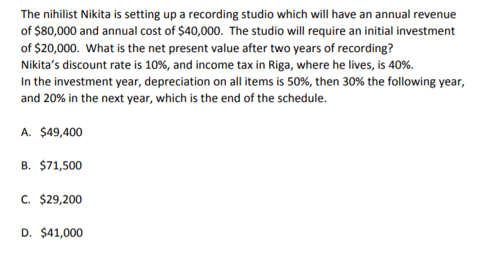 The nihilist Nikita is setting up a recording studio which will have an annual revenue
of $80,000 and annual cost of $40,000. The studio will require an initial investment
of $20,000. What is the net present value after two years of recording?
Nikita's discount rate is 10%, and income tax in Riga, where he lives, is 40%.
In the investment year, depreciation on all items is 50%, then 30% the following year,
and 20% in the next year, which is the end of the schedule.
A. $49,400
B. $71,500
C. $29,200
D. $41,000
