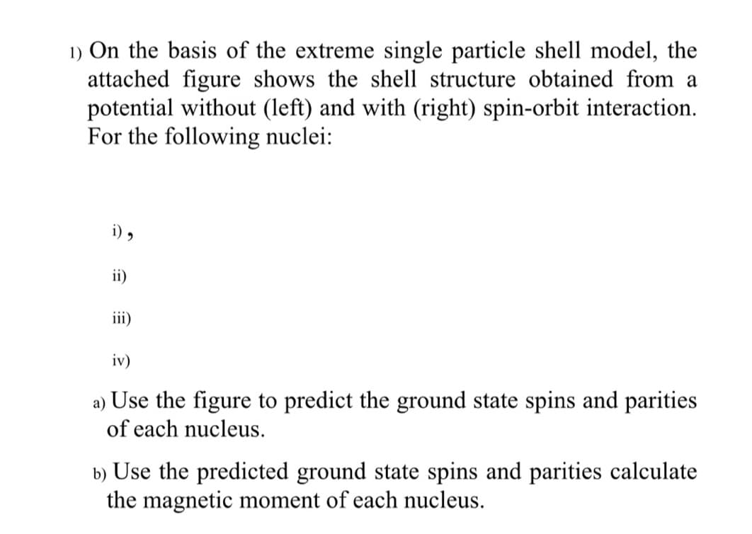 1) On the basis of the extreme single particle shell model, the
attached figure shows the shell structure obtained from a
potential without (left) and with (right) spin-orbit interaction.
For the following nuclei:
i) ,
ii)
iii)
iv)
a) Use the figure to predict the ground state spins and parities
of each nucleus.
b) Use the predicted ground state spins and parities calculate
the magnetic moment of each nucleus.
