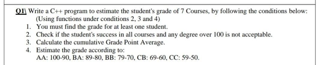 Q1| Write a C++ program to estimate the student's grade of 7 Courses, by following the conditions below:
(Using functions under conditions 2, 3 and 4)
1. You must find the grade for at least one student.
2. Check if the student's success in all courses and any degree over 100 is not acceptable.
3. Calculate the cumulative Grade Point Average.
4. Estimate the grade according to:
AA: 100-90, BA: 89-80, BB: 79-70, CB: 69-60, CC: 59-50.
