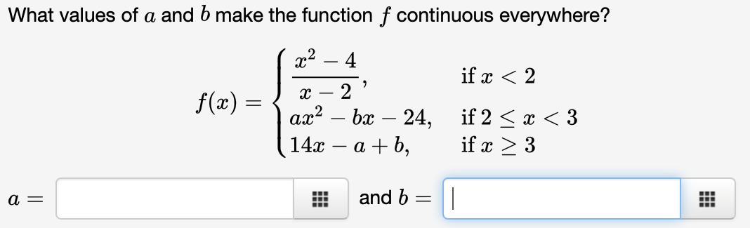What values of a and b make the function f continuous everywhere?
x² - 4
a =
f(x) =
"
X 2
ax² - bx - 24,
14x
a+b,
‒‒‒
and b =
||
if x < 2
if 2 < x < 3
if x > 3