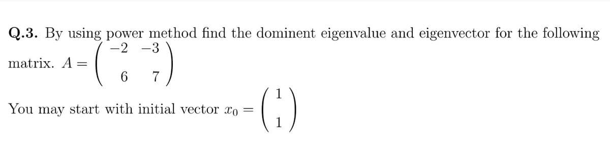 Q.3. By using power method find the dominent eigenvalue and eigenvector for the following
-2 -3
matrix. A =
(
6
7
You may start with initial vector xo
-(1)
=