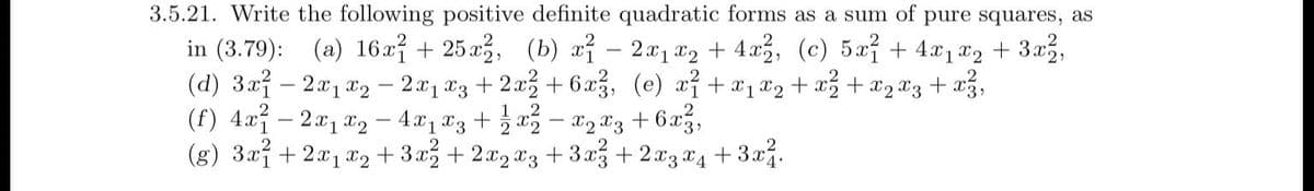 2
3.5.21. Write the following positive definite quadratic forms as a sum of pure squares, as
in (3.79): (a) 16x1 + 25x2, (b) x − 2x₁x₂ + 4x²2, (c) 5x² + 4x₁x₂ + 3x²,
(d) 3x12x1x₂ - 2x₁ x3 + 2x² +6x²3, (e) x² + x₁x₂ + x² + x ₂ x3 + x²,
(f) 4x² - 2x₁x₂ - 4x₁ x3 + 1⁄2 x ² − X₂ X3 +6x²,
(g) 3x²+2x₁x₂+3x²+2x2x3
+3x² + 2x3 x4 + 3x².