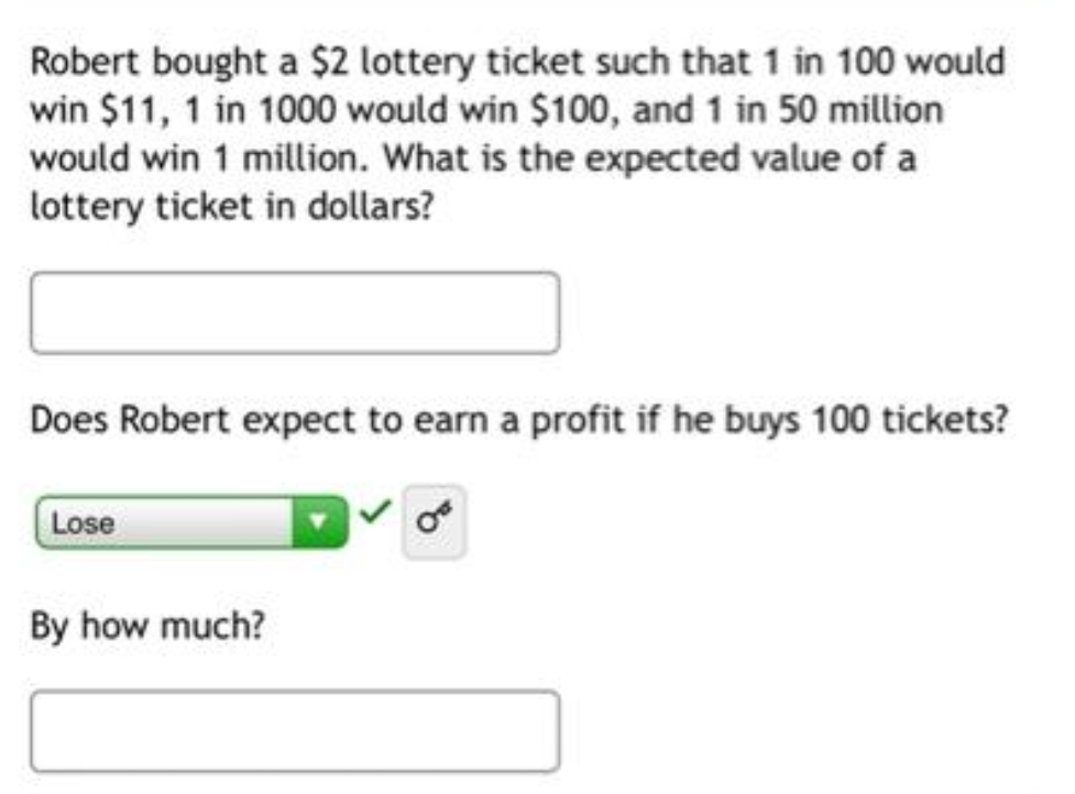 Robert bought a $2 lottery ticket such that 1 in 100 would
win $11, 1 in 1000 would win $100, and 1 in 50 million
would win 1 million. What is the expected value of a
lottery ticket in dollars?
Does Robert expect to earn a profit if he buys 100 tickets?
Lose
By how much?
OF