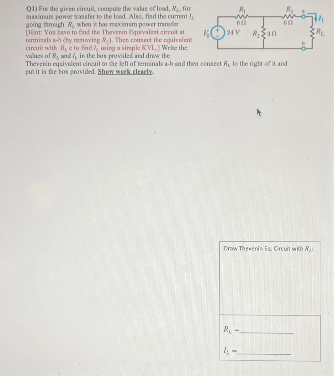 65
V24 V R₂30
Q1) For the given circuit, compute the value of load, R₁, for
maximum power transfer to the load. Also, find the current 1,
going through R, when it has maximum power transfer
[Hint: You have to find the Thevenin Equivalent circuit at
terminals a-b (by removing R₁). Then connect the equivalent
circuit with R₁ c to find I, using a simple KVL.] Write the
values of R₁ and 7, in the box provided and draw the
Thevenin equivalent circuit to the left of terminals a-b and then connect R, to the right of it and
put it in the box provided. Show work clearly.
b
6 Ω
Draw Thevenin Eq. Circuit with RL:
RL=
IL =_