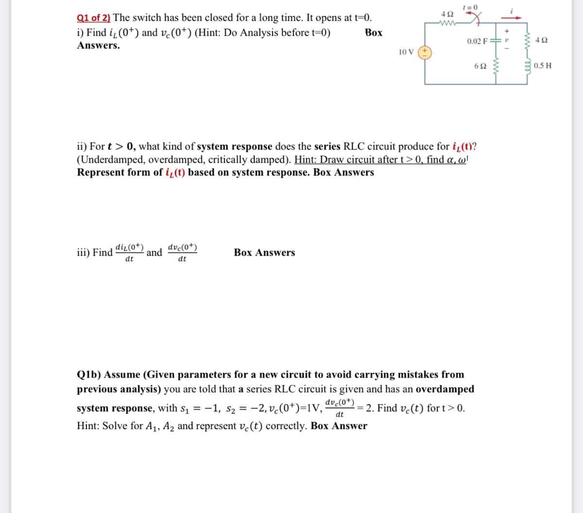 1=0
492
www
Q1 of 2) The switch has been closed for a long time. It opens at t=0.
Box
i) Find i, (0*) and vc (0*) (Hint: Do Analysis before t=0)
Answers.
0.02 FP
10 V
692
ii) For t > 0, what kind of system response does the series RLC circuit produce for i, (t)?
(Underdamped, overdamped, critically damped). Hint: Draw circuit after t > 0, find a, w'
Represent form of i(t) based on system response. Box Answers
iii) Find
diz (0+) dvc(0+)
and
Box Answers
dt
dt
Q1b) Assume (Given parameters for a new circuit to avoid carrying mistakes from
previous analysis) you are told that a series RLC circuit is given and has an overdamped
system response, with s₁ = −1, S₂ = −2,vc(0+)=1V, dvc(0¹); = 2. Find ve(t) for t > 0.
dt
Hint: Solve for A₁, A₂ and represent ve (t) correctly. Box Answer
(+1
ww
+al
492
0.5 H