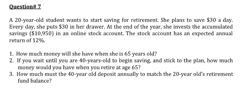 Question# 7
A 20-year-old student wants to start saving for retirement. She plans to save $30 a day.
Every day, she puts $30 in her drawer. At the end of the year, she invests the accumulated
savings ($10,950) in an online stock account. The stock account has an expected annual
return of 12%.
1. How much money will she have when she is 65 years old?
2. If you wait until you are 40-years-old to begin saving, and stick to the plan, how much
money would you have when you retire at age 65?
3. How much must the 40-year old deposit annually to match the 20-year old's retirement
fund balance?