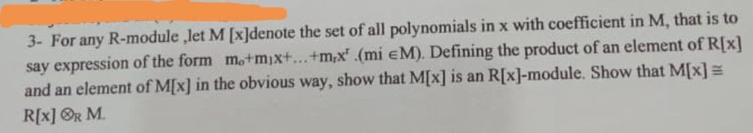 3- For any R-module ,let M [x]denote the set of all polynomials in x with coefficient in M, that is to
say expression of the form m.+mix+...+m,x.(mi eM). Defining the product of an element of R[x]
and an element of M[x] in the obvious way, show that M[x] is an R[x]-module. Show that M[x] =
R[x] ®R M.

