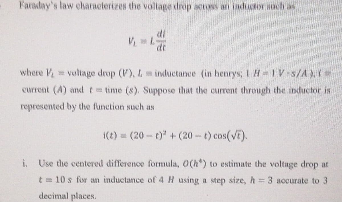 Faraday's law characterizes the voltage drop across an inductor such as
di
V =L
dt
where V voltage drop (V), L inductance (in henrys; 1 H=1V s/A),i=
current (A) andt time (s). Suppose that the current through the inductor is
represented by the function such as
i(t) = (20-t) +(20- t) cos(VE).
i.
Use the centered difference formula, 0(h") to estimate the voltage drop at
t = 10 s for an inductance of 4 H using a step size, h = 3 accurate to 3
decimal places.
