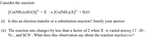 Consider the reaction:
[Co(NH;)s(H20)]³* + X → [Co(NH3)>X]* + H20
(i) Is this an electron transfer or a substitution reaction? Justify your answer.
(ii) The reaction rate changes by less than a factor of 2 when X is varied among Cl , Br",
N3 , and SCN. What does this observation say about the reaction mechanism?
