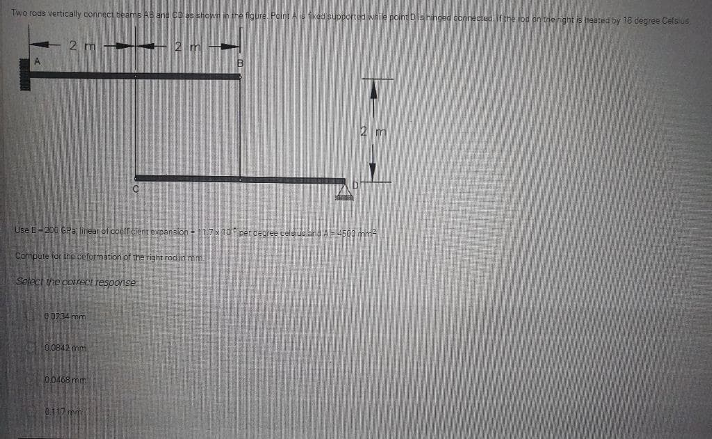 Two reds vertically connect beam
figure. Pcint A is fxed s
shinged connected If the rod on the right is heated by 18 degree Celsius
2 m
- 2 m
2 m
Use E-200 GPa, linear of coeff cient expansion = 11.7x1o per degree celsius and A4509 mm
Compute for the deformation of the right rodin mm
Select the correct response
0.0234 mm
0.0842 mm
00468 mm
0.117 mm
