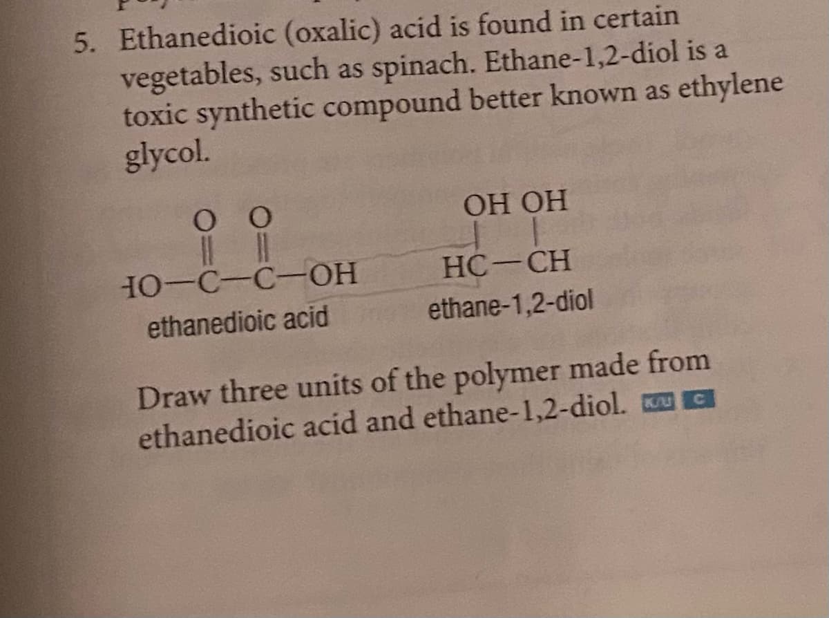 5. Ethanedioic (oxalic) acid is found in certain
vegetables, such as spinach. Ethane-1,2-diol is a
toxic synthetic compound better known as ethylene
glycol.
0 0
10-C-C-OH
ethanedioic acid
OH OH
HC-CH
ethane-1,2-diol
Draw three units of the polymer made from
ethanedioic acid and ethane-1,2-diol.
