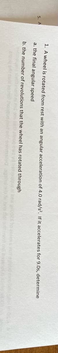 1. A wheel is rotated from rest with an angular acceleration of 4.0 rad/s?. If it accelerates for 9.0s, determine
5. A
a. the final angular speed
b. the number of revolutions that the wheel has rotated through
