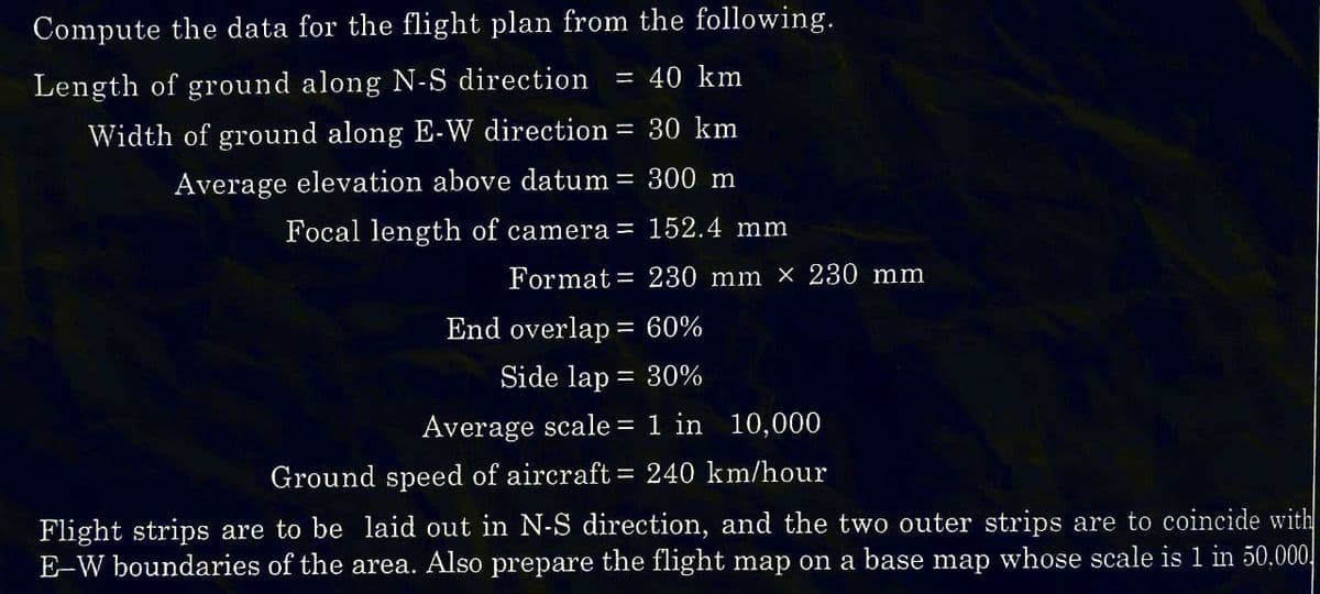 Compute the data for the flight plan from the following.
Length of ground along N-S direction
= 40 km
Width of ground along E-W direction = 30 km
Average elevation above datum =
300 m
Focal length of camera =
152.4 mm
230 mm x 230 mm
Format
End overlap 60%
Side lap = 30%
Average scale = 1 in 10,000
Ground speed of aircraft = 240 km/hour
Flight strips are to be laid out in N-S direction, and the two outer strips are to coincide with
E-W boundaries of the area. Also prepare the flight map on a base map whose scale is 1 in 50,000