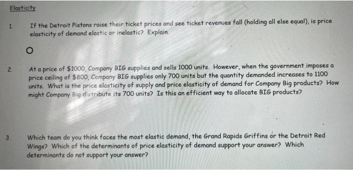 Elasticity
1.
2.
3.
If the Detroit Pistons raise their ticket prices and see ticket revenues fall (holding all else equal), is price
elasticity of demand elastic or inelastic? Explain.
O
At a price of $1000, Company BIG supplies and sells 1000 units. However, when the government imposes a
price ceiling of $800, Company BIG supplies only 700 units but the quantity demanded increases to 1100
units. What is the price elasticity of supply and price elasticity of demand for Company Big products? How
might Company Big distribute its 700 units? Is this an efficient way to allocate BIG products?
Which team do you think faces the most elastic demand, the Grand Rapids Griffins or the Detroit Red
Wings? Which of the determinants of price elasticity of demand support your answer? Which
determinants do not support your answer?