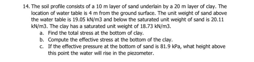 14. The soil profile consists of a 10 m layer of sand underlain by a 20 m layer of clay. The
location of water table is 4 m from the ground surface. The unit weight of sand above
the water table is 19.05 kN/m3 and below the saturated unit weight of sand is 20.11
kN/m3. The clay has a saturated unit weight of 18.73 kN/m3.
a. Find the total stress at the bottom of clay.
b. Compute the effective stress at the bottom of the clay.
c. If the effective pressure at the bottom of sand is 81.9 kPa, what height above
this point the water will rise in the piezometer.