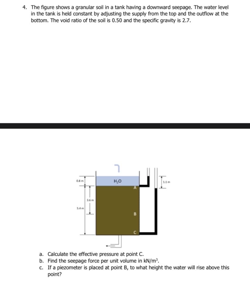 4. The figure shows a granular soil in a tank having a downward seepage. The water level
in the tank is held constant by adjusting the supply from the top and the outflow at the
bottom. The void ratio of the soil is 0.50 and the specific gravity is 2.7.
0.8 m
5.4m
3.6m
H₂O
B
a. Calculate the effective pressure at point C.
b. Find the seepage force per unit volume in kN/m³.
c. If a piezometer is placed at point B, to what height the water will rise above this
point?