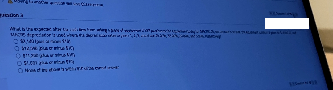 Moving to another question will save this response.
Question 3
What is the expected after-tax cash flow from selling a piece of equipment if XYZ purchases the equipment today for $89,700.00, the tax rate is 30.00%, the equipment is sold in 3 years for $16.000.00, and
MACRS depreciation is used where the depreciation rates in years 1, 2, 3, and 4 are 40.00%, 35.00%, 20.00%, and 5.00%, respectively?
O $3,140 (plus or minus $10)
O $12,546 (plus or minus $10)
O $11,200 (plus or minus $10)
O $1,031 (plus or minus $10)
O None of the above is within $10 of the correct answer
Question 3 of 10