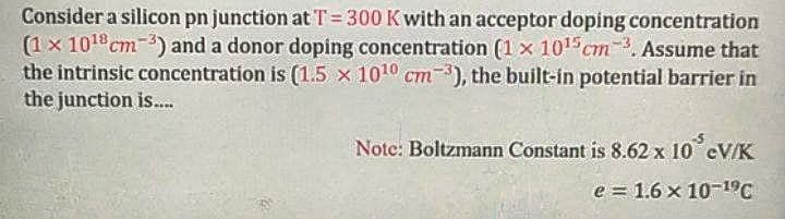 Consider a silicon pn junction at T= 300 Kwith an acceptor doping concentration
(1x 101cm-) and a donor doping concentration (1 x 101 cm. Assume that
the intrinsic concentration is (1.5 x 1010 cm), the built-in potential barrier in
the junction is.
Note: Boltzmann Constant is 8.62 x 10 eV/K
e = 1.6 x 10-19C
