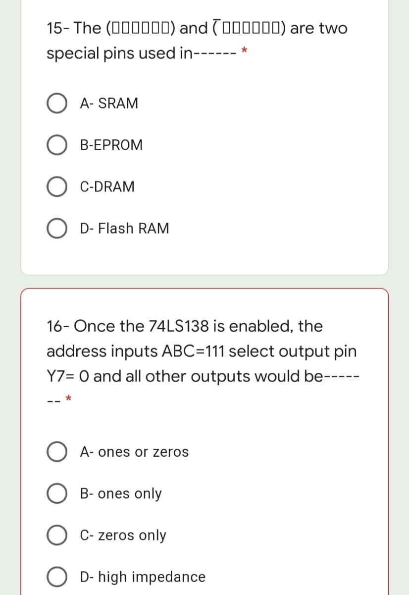 15- The (00000) and (000000) are two
special pins used in--
A- SRAM
O B-EPROM
C-DRAM
O D- Flash RAM
16- Once the 74LS138 is enabled, the
address inputs ABC=111 select output pin
Y7= O and all other outputs would be-----
O A- ones or zeros
O B- ones only
O C- zeros only
O D- high impedance
