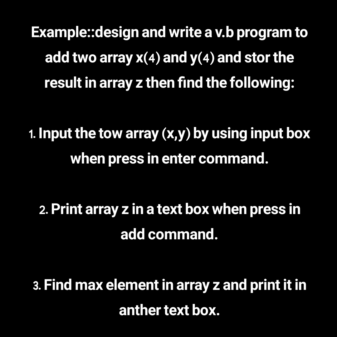 Example:design and write a v.b program to
add two array x(4) and y(4) and stor the
result in array z then find the following:
1. Input the tow array (x,y) by using input box
when press in enter command.
2. Print array z in a text box when press in
add command.
3. Find max element in array z and print it in
anther text box.
