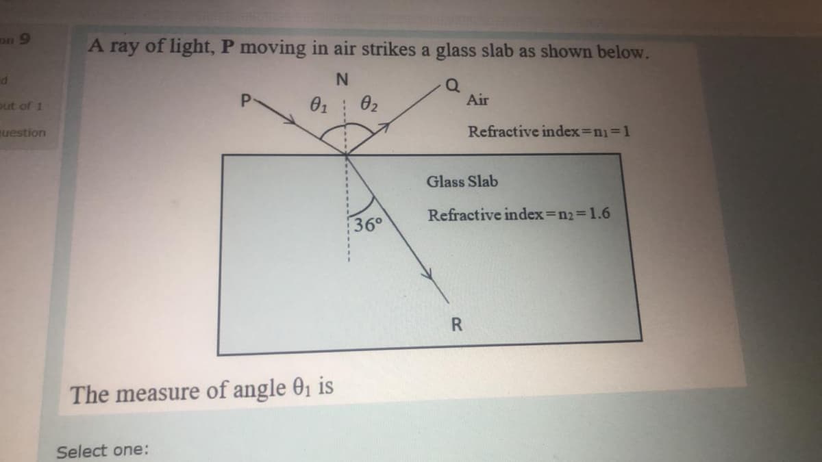 on 9
A ray of light, P moving in air strikes a glass slab as shown below.
N.
out of 1
01
02
Air
uestion
Refractive index=n1%31
Glass Slab
Refractive index=n23D1.6
360
The measure of angle 01 is
Select one:
