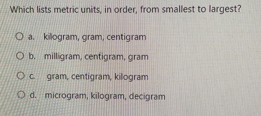Which lists metric units, in order, from smallest to largest?
O a. kilogram, gram, centigram
O b. milligram, centigram, gram
O c. gram, centigram, kilogram
O d. microgram, kilogram, decigram
