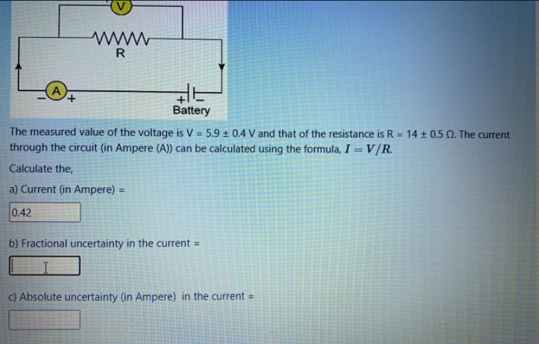 ww
R
+,
Battery
The measured value of the voltage is V = 5.9 ± 0.4 V and that of the resistance is R = 14 ± 0.5 Q. The current
through the circuit (in Ampere (A)) can be calculated using the formula, I = V/R.
%3D
%3D
Calculate the,
a) Current (in Ampere) =
0.42
b) Fractional uncertainty in the current =
c) Absolute uncertainty (in Ampere) in the current =
%3D
