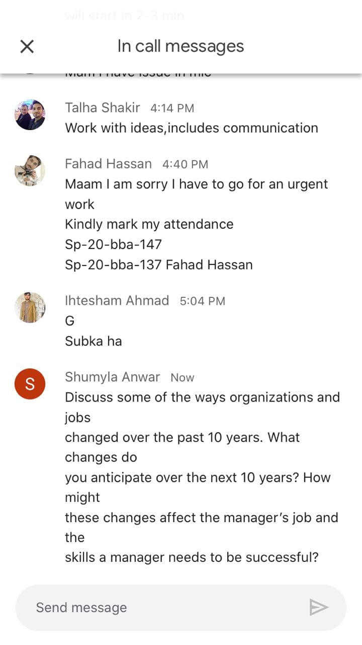 will sta
In call messages
Talha Shakir 4:14 PM
Work with ideas, includes communication
Fahad Hassan 4:40 PM
Maam I am sorry I have to go for an urgent
work
Kindly mark my attendance
Sp-20-bba-147
Sp-20-bba-137 Fahad Hassan
Ihtesham Ahmad 5:04 PM
Subka ha
Shumyla Anwar Now
Discuss some of the ways organizations and
jobs
changed over the past 10 years. What
changes do
you anticipate over the next 10 years? How
might
these changes affect the manager's job and
the
skills a manager needs to be successful?
Send message
