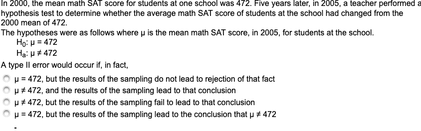 In 2000, the mean math SAT score for students at one school was 472. Five years later, in 2005, a teacher performed a
hypothesis test to determine whether the average math SAT score of students at the school had changed from the
2000 mean of 472.
The hypotheses were as follows where u is the mean math SAT score, in 2005, for students at the school.
Ho: H = 472
Hạ: u # 472
A type Il error would occur if, in fact,
p = 472, but the results of the sampling do not lead to rejection of that fact
u # 472, and the results of the sampling lead to that conclusion
µ # 472, but the results of the sampling fail to lead to that conclusion
p = 472, but the results of the sampling lead to the conclusion that p # 472
