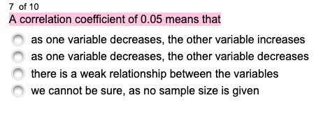 7 of 10
A correlation coefficient of 0.05 means that
as one variable decreases, the other variable increases
as one variable decreases, the other variable decreases
there is a weak relationship between the variables
we cannot be sure, as no sample size is given
