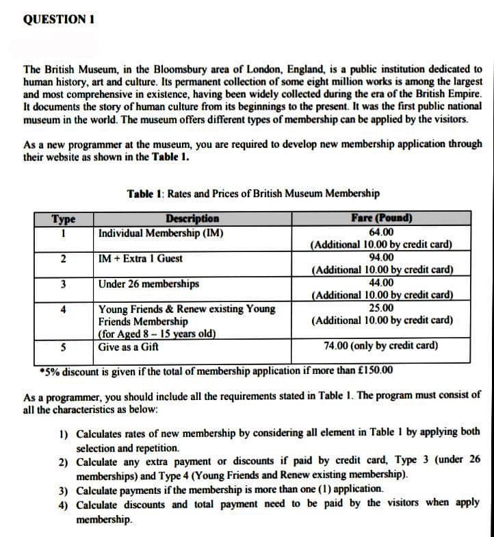 QUESTION 1
The British Museum, in the Bloomsbury area of London, England, is a public institution dedicated to
human history, art and culture. Its permanent collection of some eight million works is among the largest
and most comprehensive in existence, having been widely collected during the era of the British Empire.
It documents the story of human culture from its beginnings to the present. It was the first public national
museum in the world. The museum offers different types of membership can be applied by the visitors.
As a new programmer at the museum, you are required to develop new membership application through
their website as shown in the Table 1.
Table 1: Rates and Prices of British Museum Membership
Fare (Pound)
64.00
(Additional 10.00 by credit card)
94.00
(Additional 10.00 by credit card)
44.00
(Additional 10.00 by credit card)
Туре
Description
Individual Membership (IM)
1
2
IM + Extra 1 Guest
3
Under 26 memberships
Young Friends & Renew existing Young
Friends Membership
(for Aged 8- 15 years old)
Give as a Gift
25.00
(Additional 10.00 by credit card)
5
74.00 (only by credit card)
*5% discount is given if the total of membership application if more than £150.00
As a programmer, you should include all the requirements stated in Table 1. The program must consist of
all the characteristics as below:
1) Calculates rates of new membership by considering all element in Table 1 by applying both
selection and repetition.
2) Calculate any extra payment or discounts if paid by credit card, Type 3 (under 26
memberships) and Type 4 (Young Friends and Renew existing membership).
3) Calculate payments if the membership is more than one (1) application.
4) Calculate discounts and total payment need to be paid by the visitors when apply
membership.
