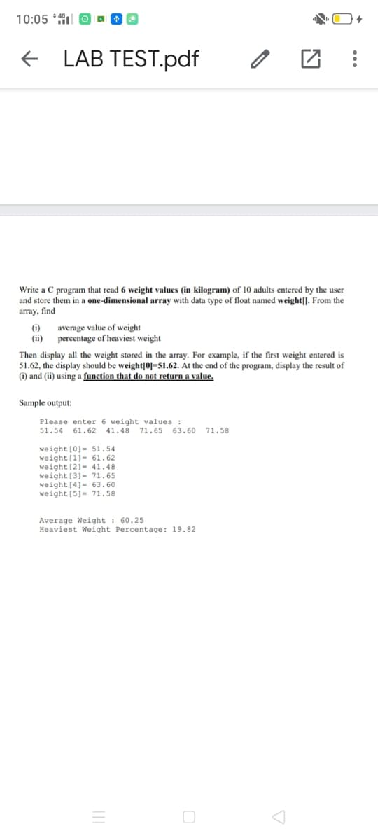 10:05 *l
E LAB TEST.pdf
Write a C program that read
and store them in a one-dimensional array with data type of float named weight|]. From the
array, find
weight values (in kilogram) of 10 adults entered by the user
(i)
(ii)
average value of weight
percentage of heaviest weight
Then display all the weight stored in the array. For example, if the first weight entered is
51.62, the display should be weight|0]=51.62. At the end of the program, display the result of
(i) and (ii) using a function that do not return a value.
Sample output:
Please enter 6 weight values :
41.48
51.54 61.62
71.65 63.60
71.58
weight[0]- 51.54
weight[1]- 61.62
weight (2)- 41.48
weight[3]- 71.65
weight[4]= 63,60
weight (5]= 71.58
Average Weight : 60.25
Heaviest Weight Percentage: 19.82
