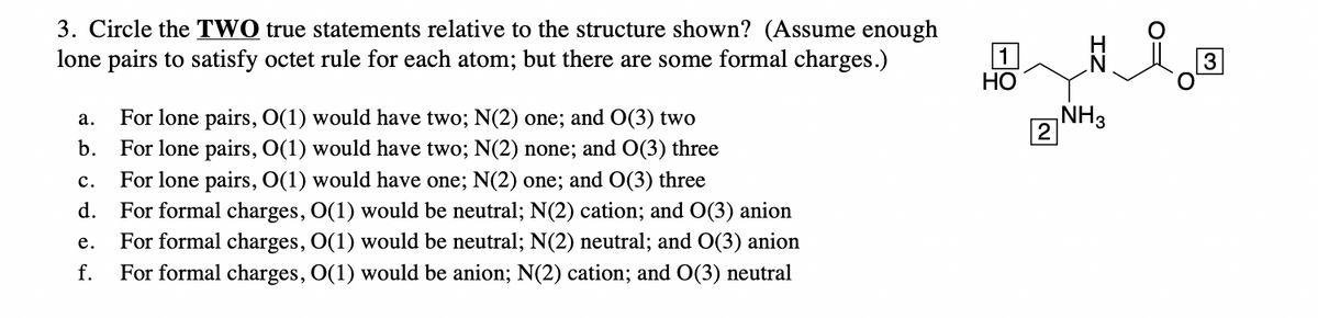 3. Circle the TWO true statements relative to the structure shown? (Assume enough
lone pairs to satisfy octet rule for each atom; but there are some formal charges.)
a.
b.
For lone pairs, O(1) would have two; N(2) one; and O(3) two
For lone pairs, O(1) would have two; N(2) none; and O(3) three
C. For lone pairs, O(1) would have one; N(2) one; and O(3) three
d. For formal charges, O(1) would be neutral; N(2) cation; and O(3) anion
e.
For formal charges, O(1) would be neutral; N(2) neutral; and O(3) anion
f. For formal charges, O(1) would be anion; N(2) cation; and O(3) neutral
1
HO
2
NH3