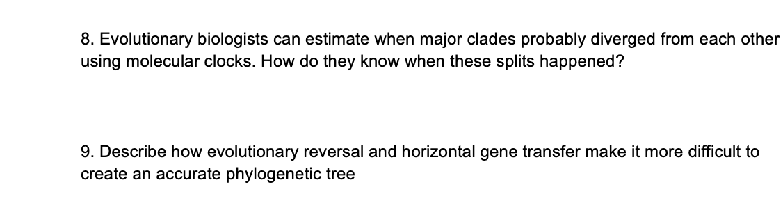 8. Evolutionary biologists can estimate when major clades probably diverged from each other
using molecular clocks. How do they know when these splits happened?
9. Describe how evolutionary reversal and horizontal gene transfer make it more difficult to
create an accurate phylogenetic tree