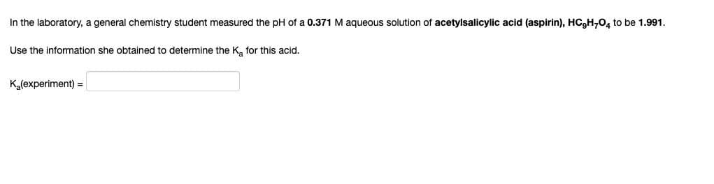 In the laboratory, a general chemistry student measured the pH of a 0.371 M aqueous solution of acetylsalicylic acid (aspirin), HC,H-04 to be 1.991.
Use the information she obtained to determine the Ka for this acid.
K(experiment) =