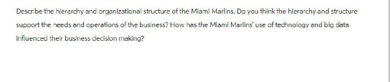 Describe the hierarchy and organizational structure of the Miami Marlins. Do you think the hierarchy and structure
support the needs and operations of the business? How has the Miami Marlins' use of technology and big data
influenced their business decision making?