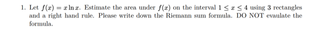 1. Let f(x) = x ln r. Estimate the area under f(x) on the interval 1 < a < 4 using 3 rectangles
and a right hand rule. Please write down the Riemann sum formula. DO NOT evaulate the
formula.

