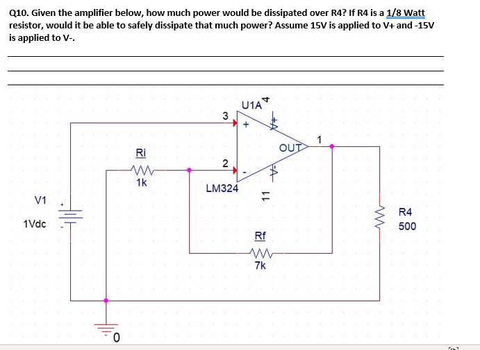 Q10. Given the amplifier below, how much power would be dissipated over R4? If R4 is a 1/8 Watt
resistor, would it be able to safely dissipate that much power? Assume 15V is applied to V+ and -15V
is applied to V-.
U1A*
3
OUT
Ri
2
1k
LM324
V1
R4
1Vdc
500
Rf
7k
11
+
