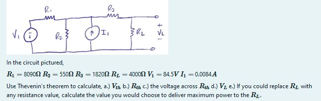 R.
Vi (i
VL
In the circuit pictured,
R1 = 8090N R2 = 550N R3 = 1820N R, = 40002 Vị = 84.5V 4 = 0.0084 A
Use Thevenin's theorem to calculate, a.) Vin b.) Rth c.) the voltage across Rth d.) VI, e.) If you could replace R1 with
any resistance value, calculate the value you would choose to deliver maximum power to the R1.
