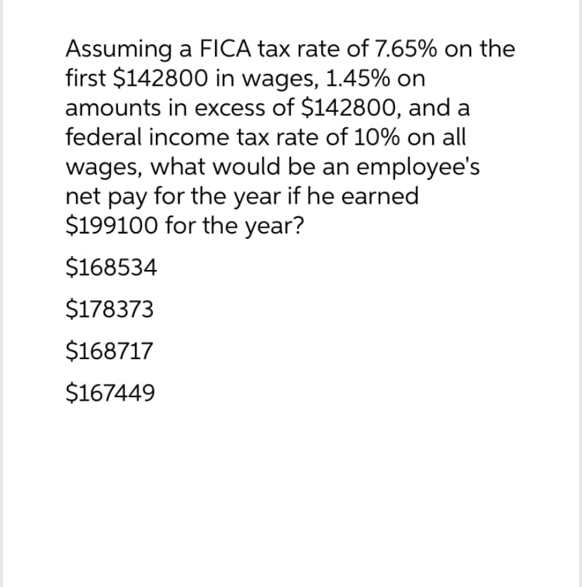 Assuming a FICA tax rate of 7.65% on the
first $142800 in wages, 1.45% on
amounts in excess of $142800, and a
federal income tax rate of 10% on all
wages, what would be an employee's
net pay for the year if he earned
$199100 for the year?
$168534
$178373
$168717
$167449