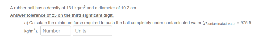 A rubber ball has a density of 131 kg/m³ and a diameter of 10.2 cm.
Answer tolerance of ±5 on the third signficant digit.
a) Calculate the minimum force required to push the ball completely under contaminated water (pcontaminated water = 975.5
kg/m³). Number
Units