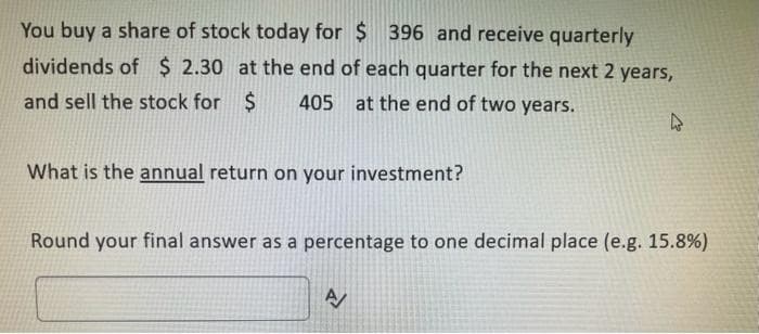 You buy a share of stock today for $ 396 and receive quarterly
dividends of $2.30 at the end of each quarter for the next 2 years,
and sell the stock for $ 405 at the end of two years.
What is the annual return on your investment?
4
Round your final answer as a percentage to one decimal place (e.g. 15.8%)
A